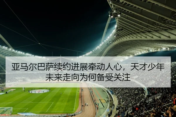 亚马尔巴萨续约进展牵动人心，天才少年未来走向为何备受关注 - kaiyun
